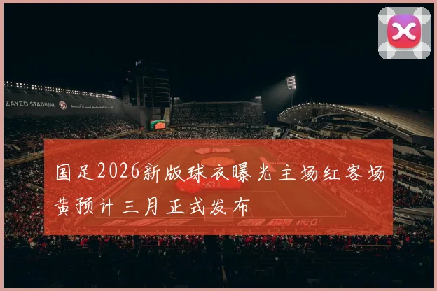国足2026新版球衣曝光主场红客场黄预计三月正式发布
