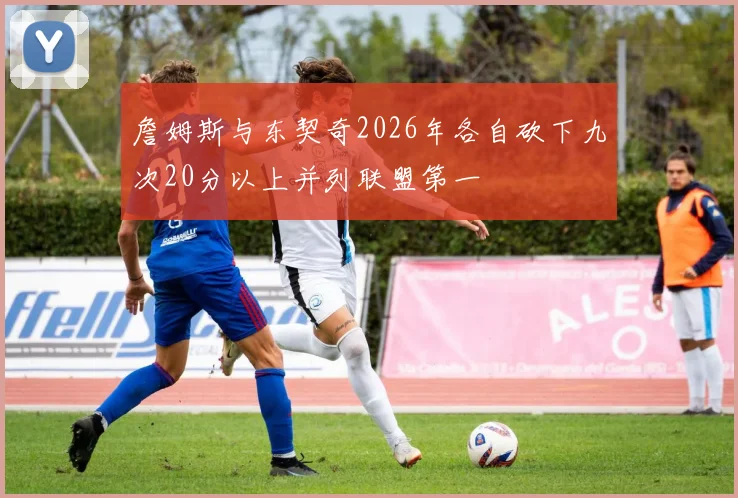詹姆斯与东契奇2026年各自砍下九次20分以上并列联盟第一