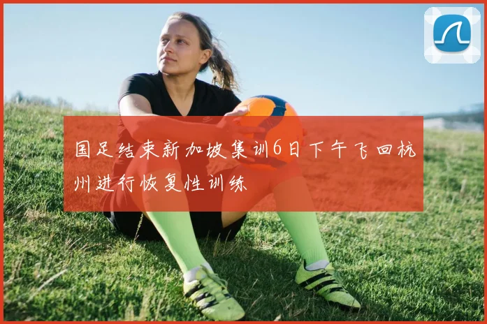 国足结束新加坡集训6日下午飞回杭州进行恢复性训练