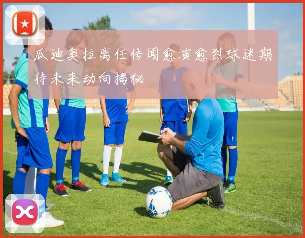 瓜迪奥拉离任传闻愈演愈烈球迷期待未来动向揭秘