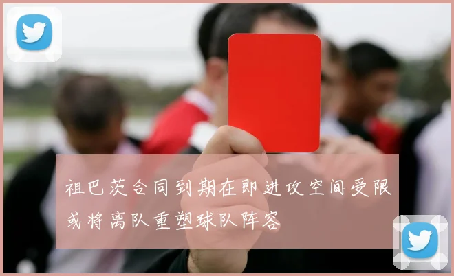 祖巴茨合同到期在即进攻空间受限或将离队重塑球队阵容