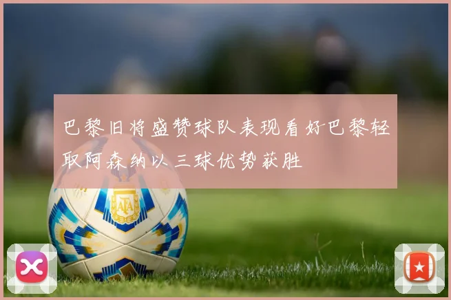 巴黎旧将盛赞球队表现看好巴黎轻取阿森纳以三球优势获胜