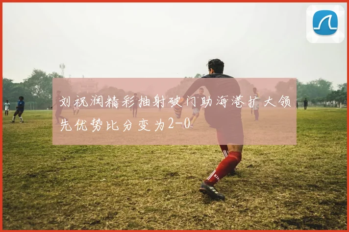 刘祝润精彩抽射破门助海港扩大领先优势比分变为2-0
