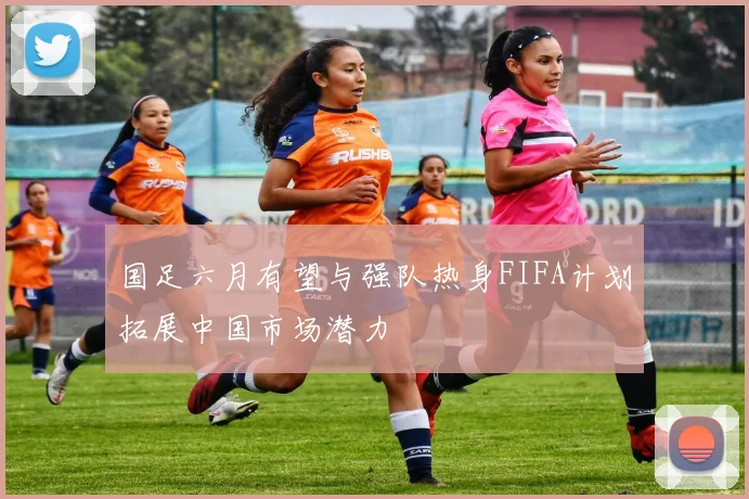 国足六月有望与强队热身FIFA计划拓展中国市场潜力