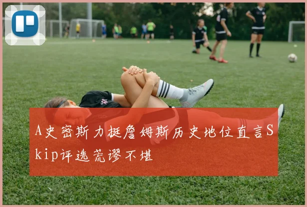 A史密斯力挺詹姆斯历史地位直言Skip评选荒谬不堪