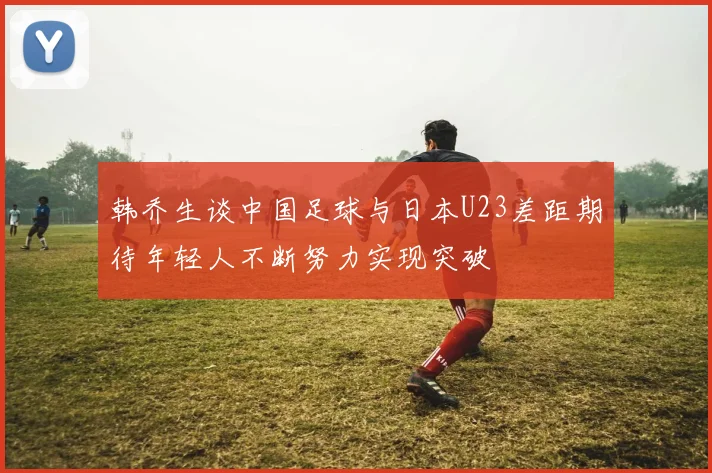 韩乔生谈中国足球与日本U23差距期待年轻人不断努力实现突破