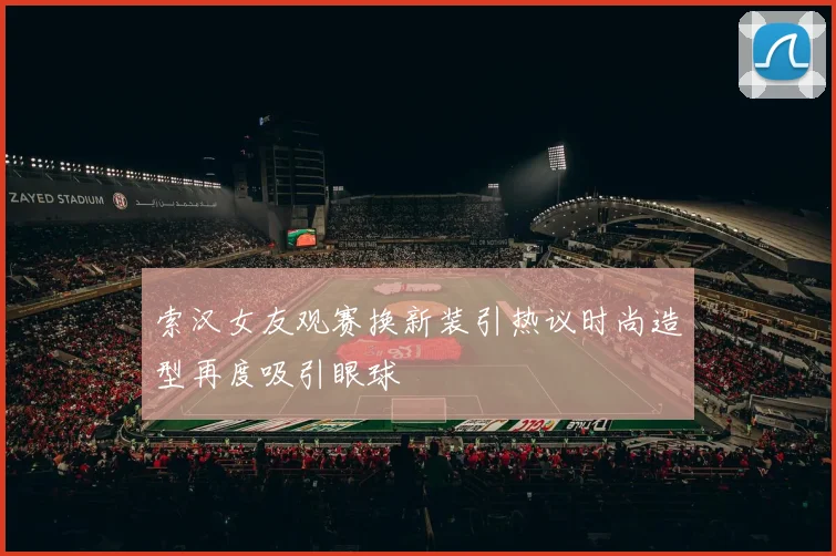 索汉女友观赛换新装引热议时尚造型再度吸引眼球