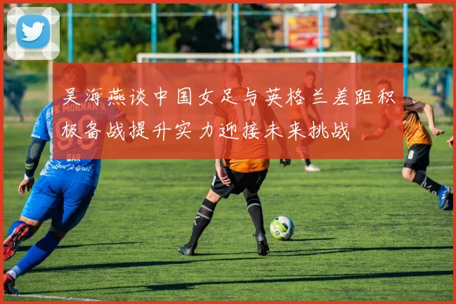 吴海燕谈中国女足与英格兰差距积极备战提升实力迎接未来挑战