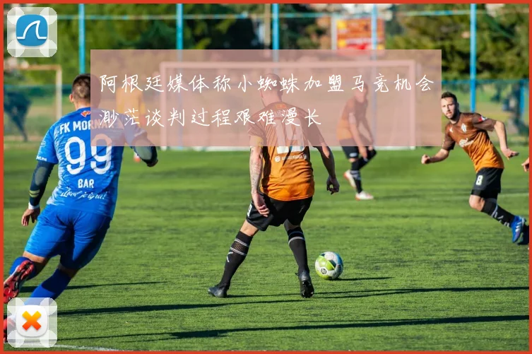 阿根廷媒体称小蜘蛛加盟马竞机会渺茫谈判过程艰难漫长